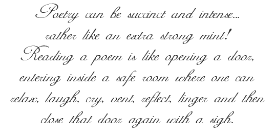 Poetry can be succinct and intense...rather like an extra strong mint! Reading a poem is like opening a door, entering inside a safe room where one can relax, laugh, cry, vent, reflect, linger and then close that door again with a sigh.