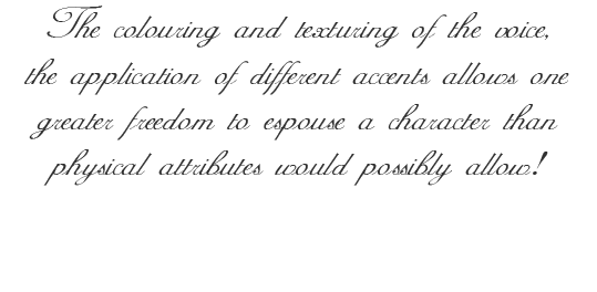 The colouring and texturing of the voice, the application of different accents allows one greater freedom to espouse a character than physical attributes would possibly allow!