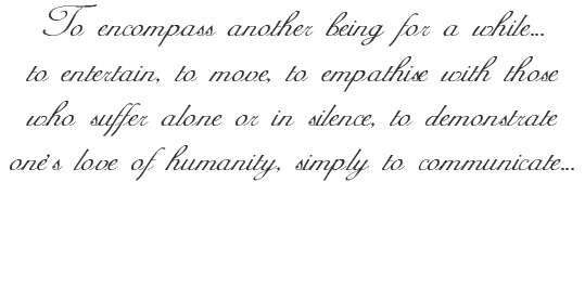 To encompass another being for a while....to entertain, to move, to empathise with those who suffer alone or in silence, to demonstrate one,s love of humanity, simply to communicate...